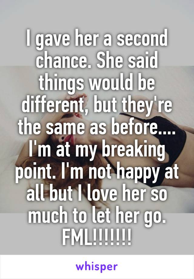 I gave her a second chance. She said things would be different, but they're the same as before.... I'm at my breaking point. I'm not happy at all but I love her so much to let her go. FML!!!!!!!