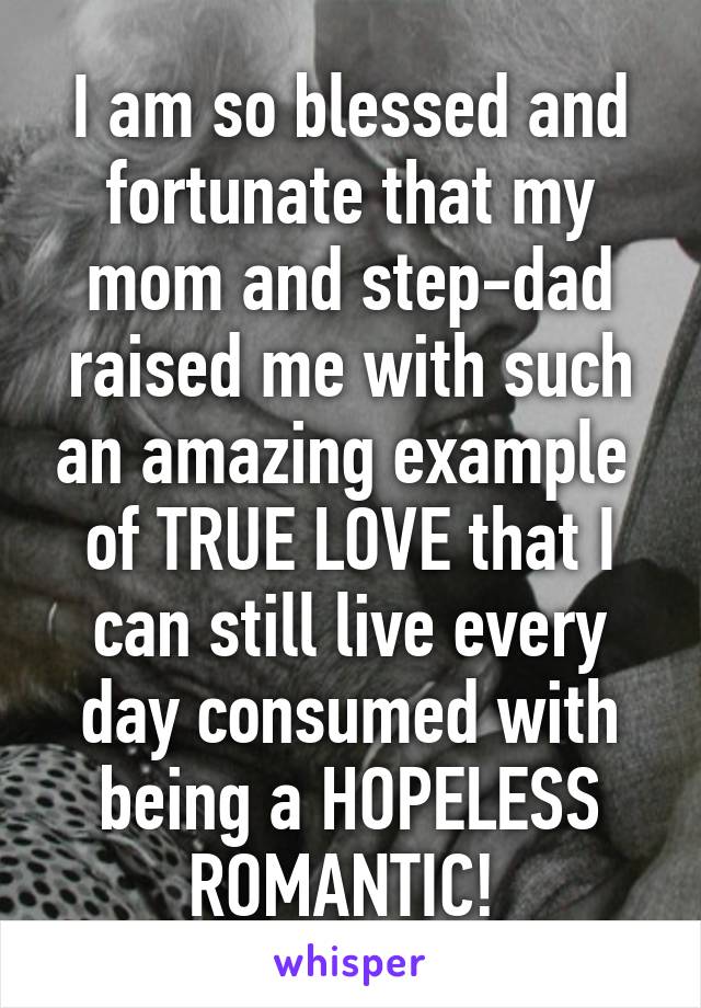 I am so blessed and fortunate that my mom and step-dad raised me with such an amazing example  of TRUE LOVE that I can still live every day consumed with being a HOPELESS ROMANTIC! 