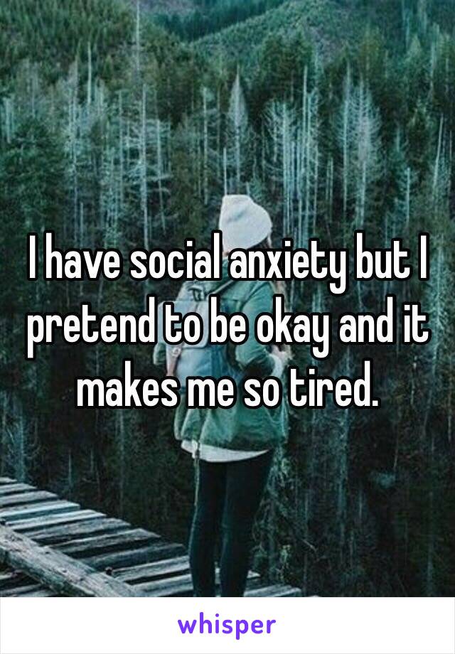 I have social anxiety but I pretend to be okay and it makes me so tired. 