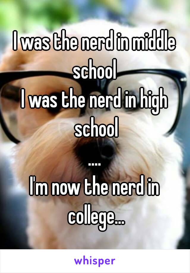 I was the nerd in middle school 
I was the nerd in high school
....
I'm now the nerd in college...