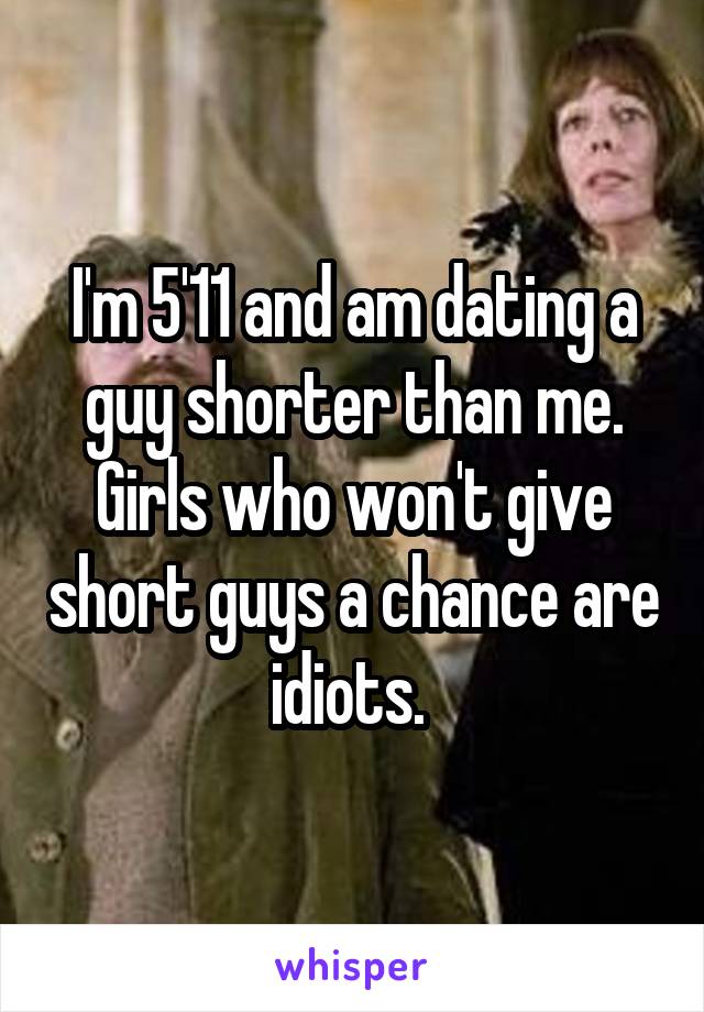 I'm 5'11 and am dating a guy shorter than me. Girls who won't give short guys a chance are idiots. 
