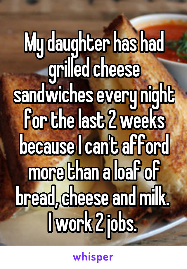 My daughter has had grilled cheese sandwiches every night for the last 2 weeks because I can't afford more than a loaf of bread, cheese and milk. 
I work 2 jobs. 