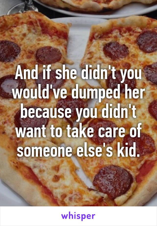 And if she didn't you would've dumped her because you didn't want to take care of someone else's kid.