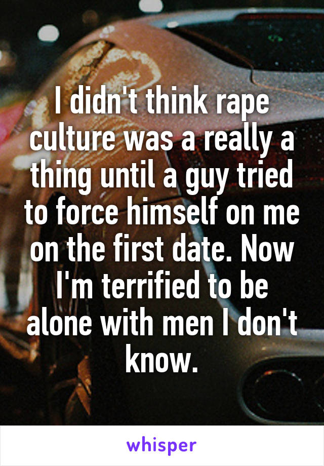 I didn't think rape culture was a really a thing until a guy tried to force himself on me on the first date. Now I'm terrified to be alone with men I don't know.