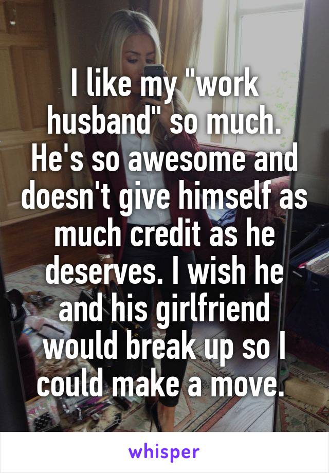 I like my "work husband" so much. He's so awesome and doesn't give himself as much credit as he deserves. I wish he and his girlfriend would break up so I could make a move. 