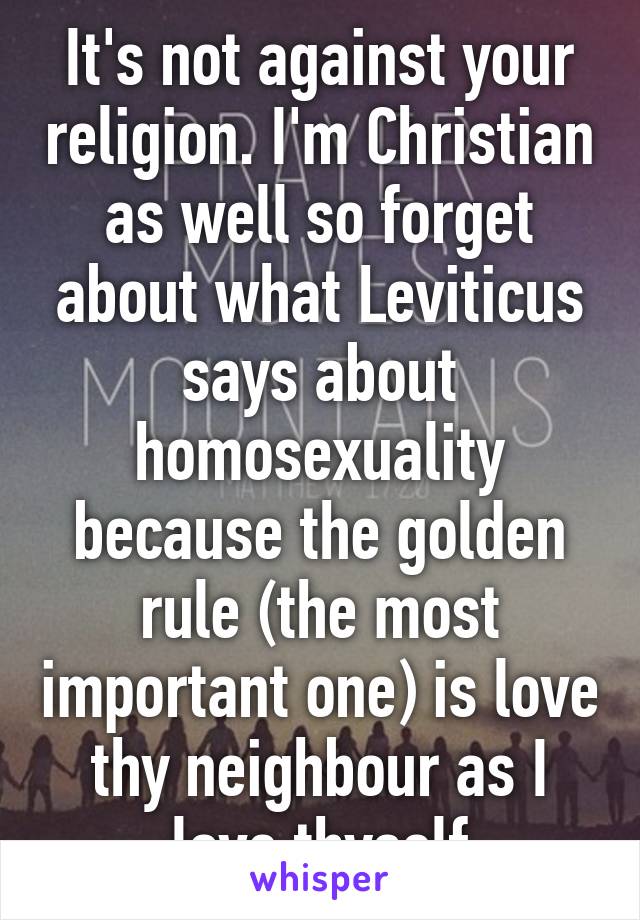 It's not against your religion. I'm Christian as well so forget about what Leviticus says about homosexuality because the golden rule (the most important one) is love thy neighbour as I love thyself