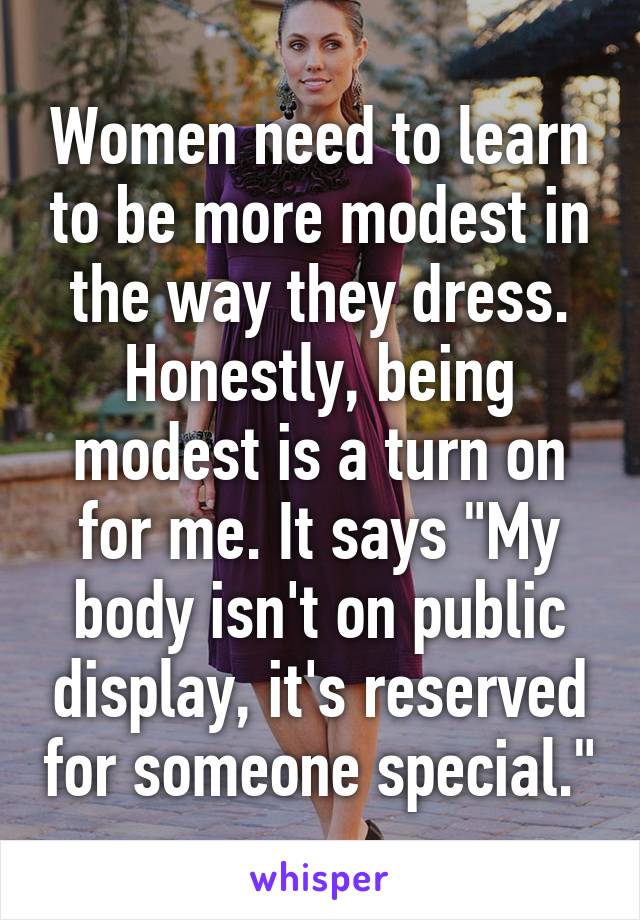 Women need to learn to be more modest in the way they dress. Honestly, being modest is a turn on for me. It says "My body isn't on public display, it's reserved for someone special."