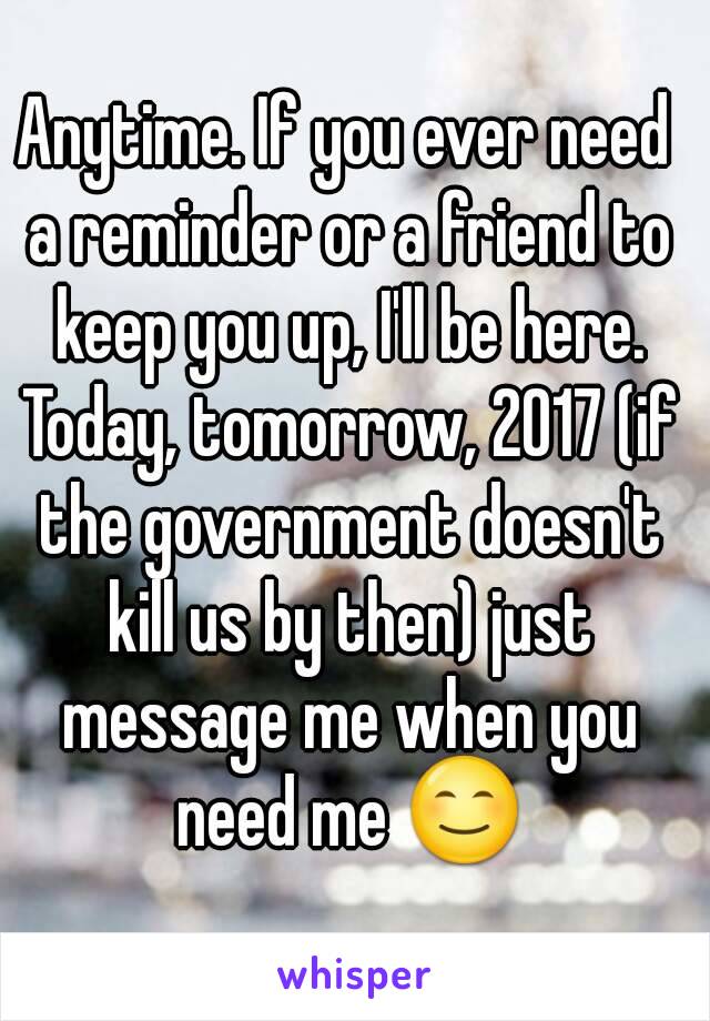 Anytime. If you ever need a reminder or a friend to keep you up, I'll be here. Today, tomorrow, 2017 (if the government doesn't kill us by then) just message me when you need me 😊