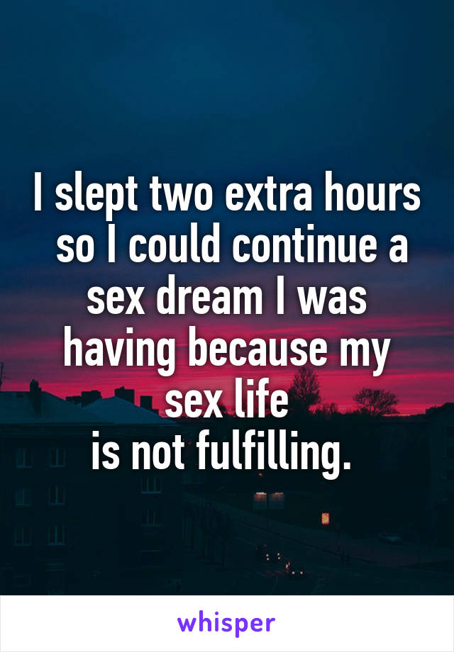 I slept two extra hours
 so I could continue a sex dream I was having because my sex life
 is not fulfilling.  