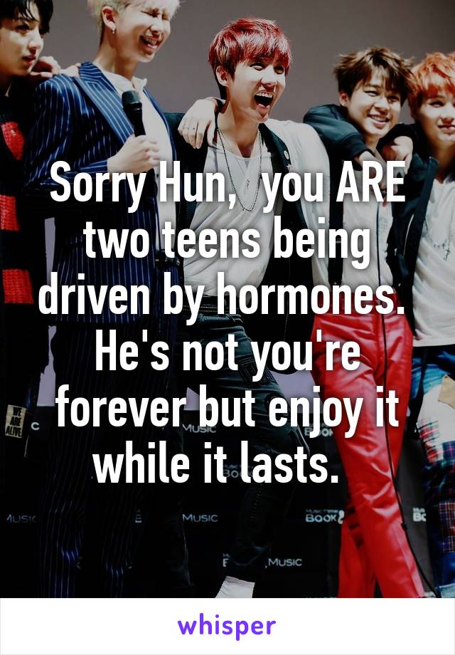 Sorry Hun,  you ARE two teens being driven by hormones.  He's not you're forever but enjoy it while it lasts.  