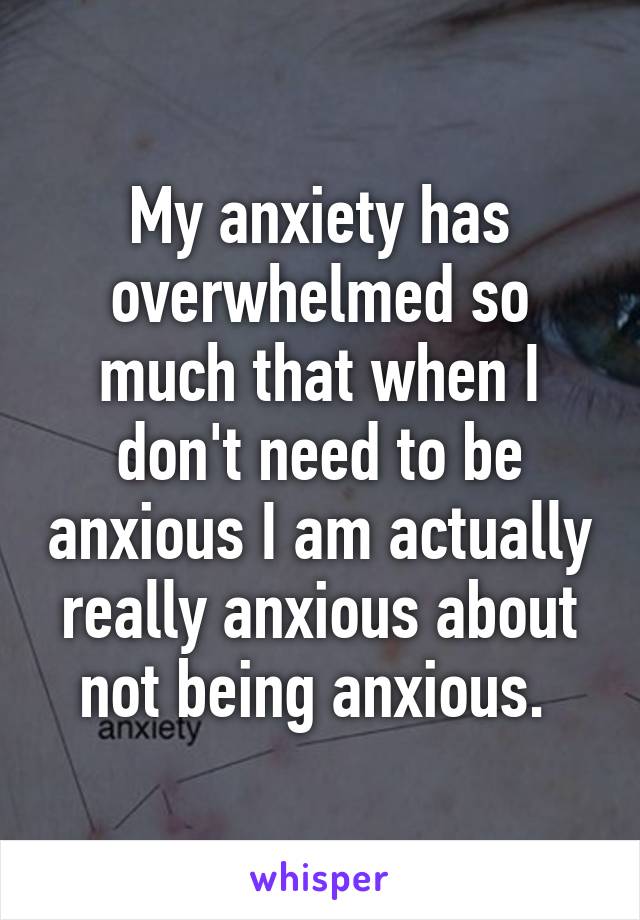 My anxiety has overwhelmed so much that when I don't need to be anxious I am actually really anxious about not being anxious. 