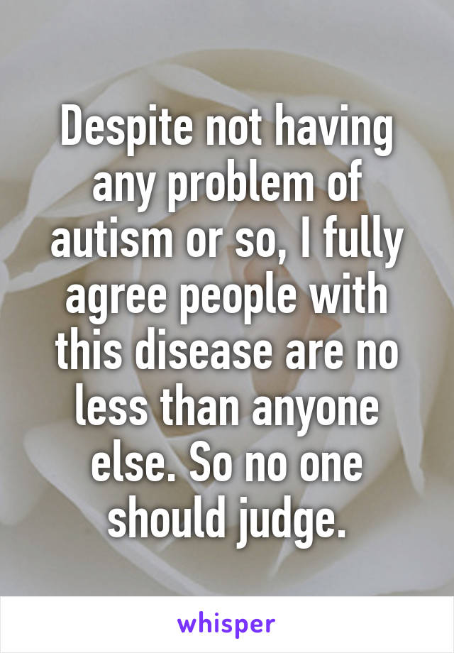 Despite not having any problem of autism or so, I fully agree people with this disease are no less than anyone else. So no one should judge.