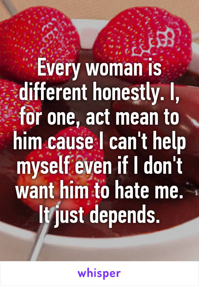 Every woman is different honestly. I, for one, act mean to him cause I can't help myself even if I don't want him to hate me. It just depends.