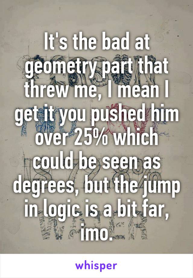 It's the bad at geometry part that threw me, I mean I get it you pushed him over 25% which could be seen as degrees, but the jump in logic is a bit far, imo.