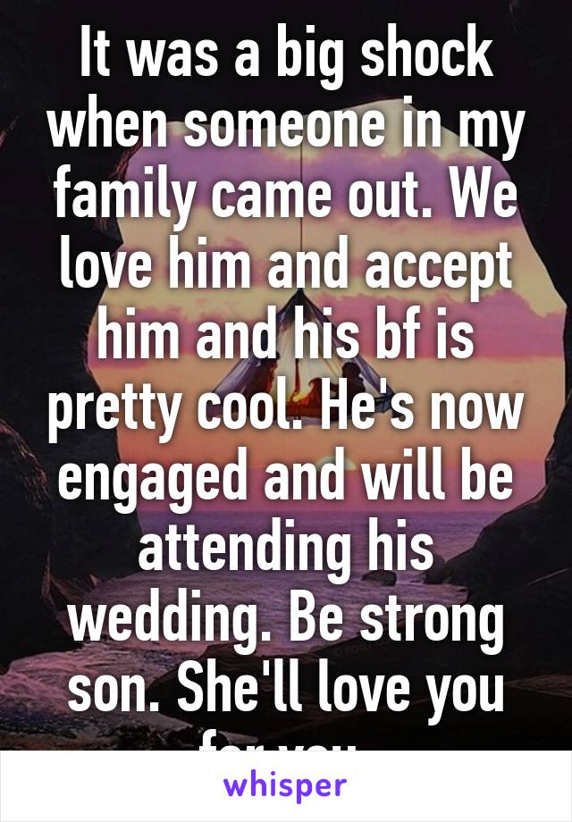 It was a big shock when someone in my family came out. We love him and accept him and his bf is pretty cool. He's now engaged and will be attending his wedding. Be strong son. She'll love you for you.