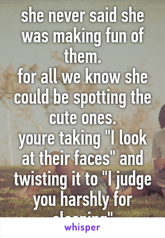 she never said she was making fun of them.
for all we know she could be spotting the cute ones.
youre taking "I look at their faces" and twisting it to "I judge you harshly for sleeping"