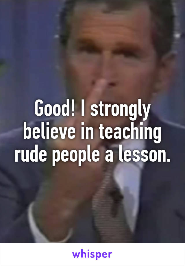 Good! I strongly believe in teaching rude people a lesson.