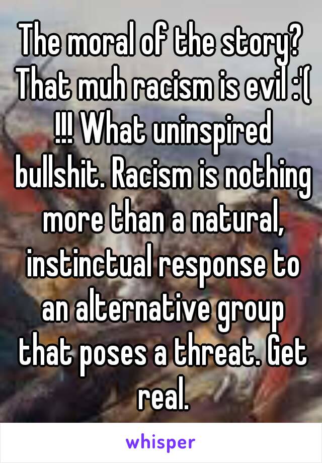 The moral of the story? That muh racism is evil :'( !!! What uninspired bullshit. Racism is nothing more than a natural, instinctual response to an alternative group that poses a threat. Get real.