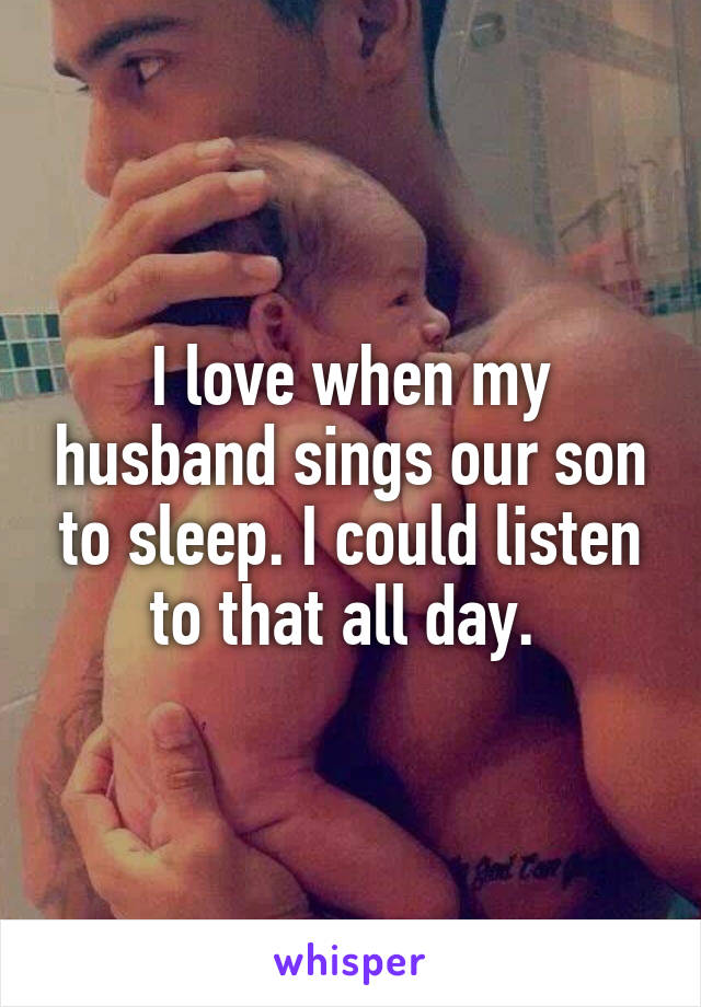 I love when my husband sings our son to sleep. I could listen to that all day. 