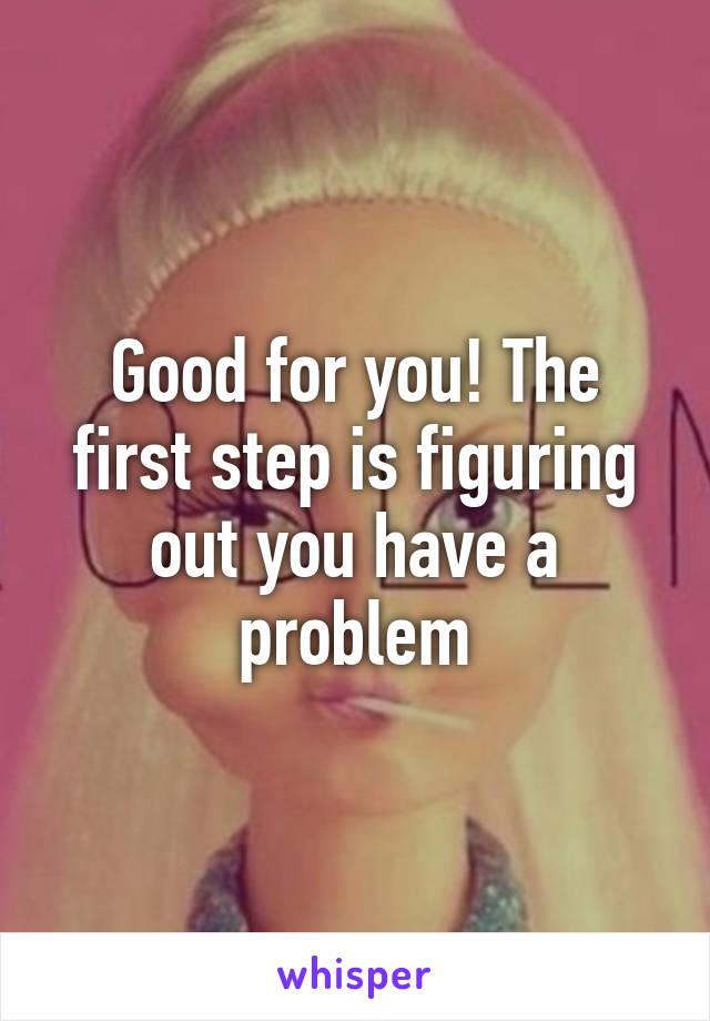 Good for you! The first step is figuring out you have a problem