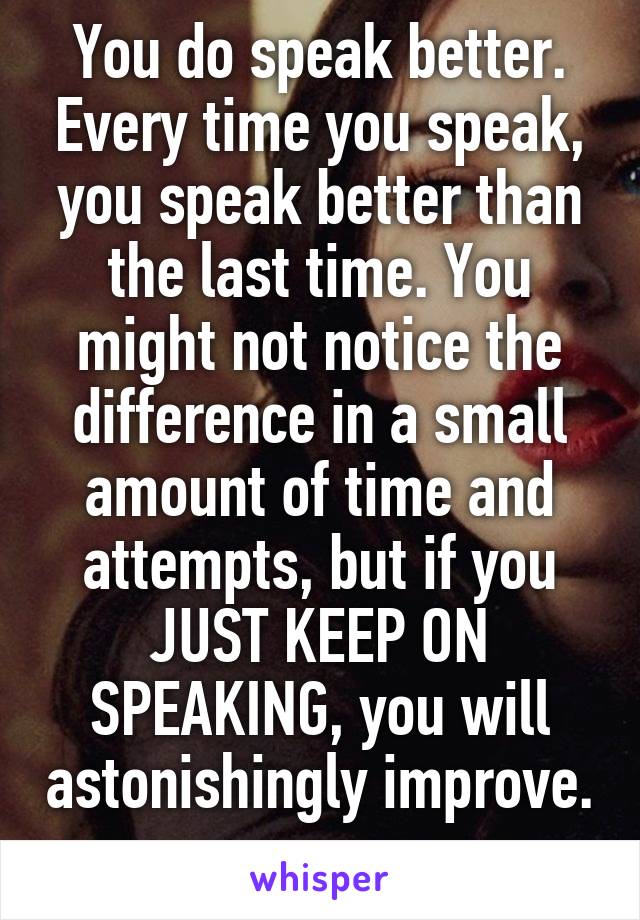 You do speak better. Every time you speak, you speak better than the last time. You might not notice the difference in a small amount of time and attempts, but if you JUST KEEP ON SPEAKING, you will astonishingly improve. 