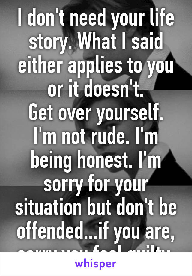 I don't need your life story. What I said either applies to you or it doesn't.
Get over yourself. I'm not rude. I'm being honest. I'm sorry for your situation but don't be offended...if you are, sorry you feel guilty.