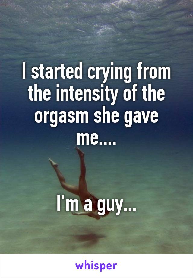 I started crying from the intensity of the orgasm she gave me....


I'm a guy...