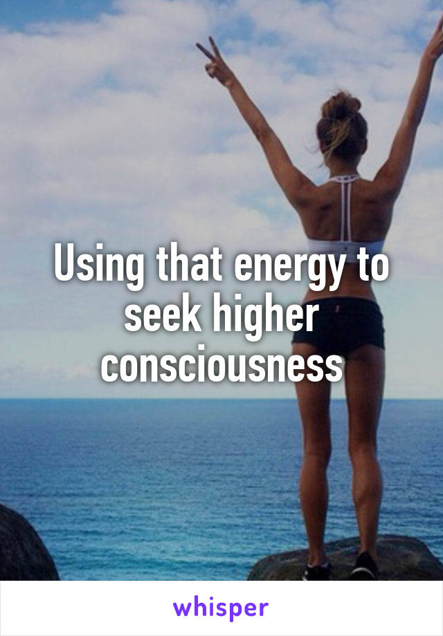 Using that energy to seek higher consciousness