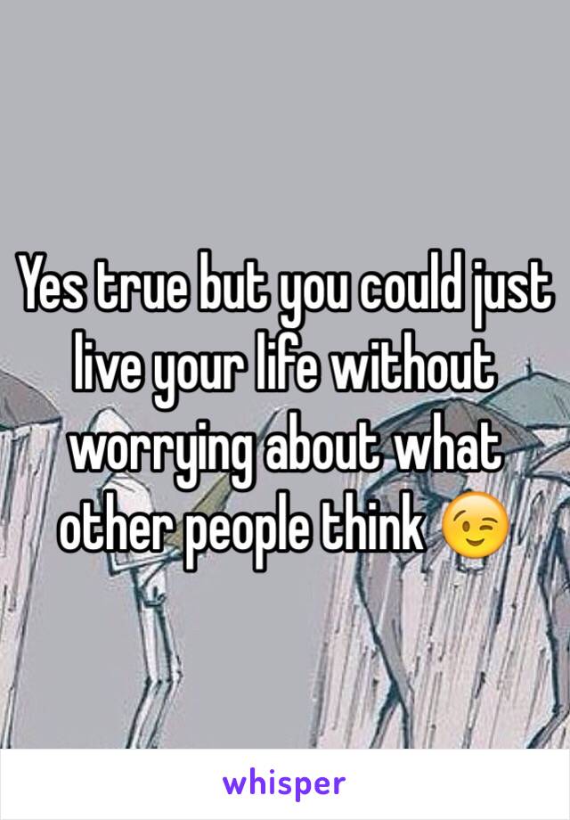 Yes true but you could just live your life without worrying about what other people think 😉