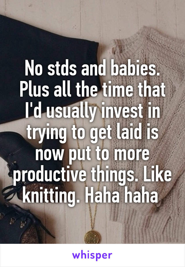 No stds and babies. Plus all the time that I'd usually invest in trying to get laid is now put to more productive things. Like knitting. Haha haha 