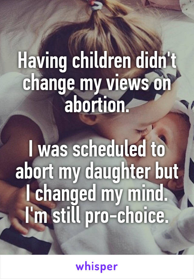 Having children didn't change my views on abortion.

I was scheduled to abort my daughter but I changed my mind. I'm still pro-choice.