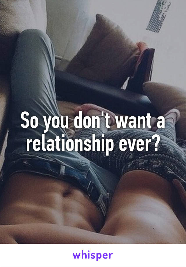 So you don't want a relationship ever?