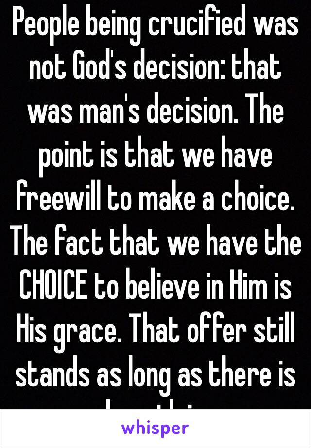 People being crucified was not God's decision: that was man's decision. The point is that we have freewill to make a choice. The fact that we have the CHOICE to believe in Him is His grace. That offer still stands as long as there is breath in 