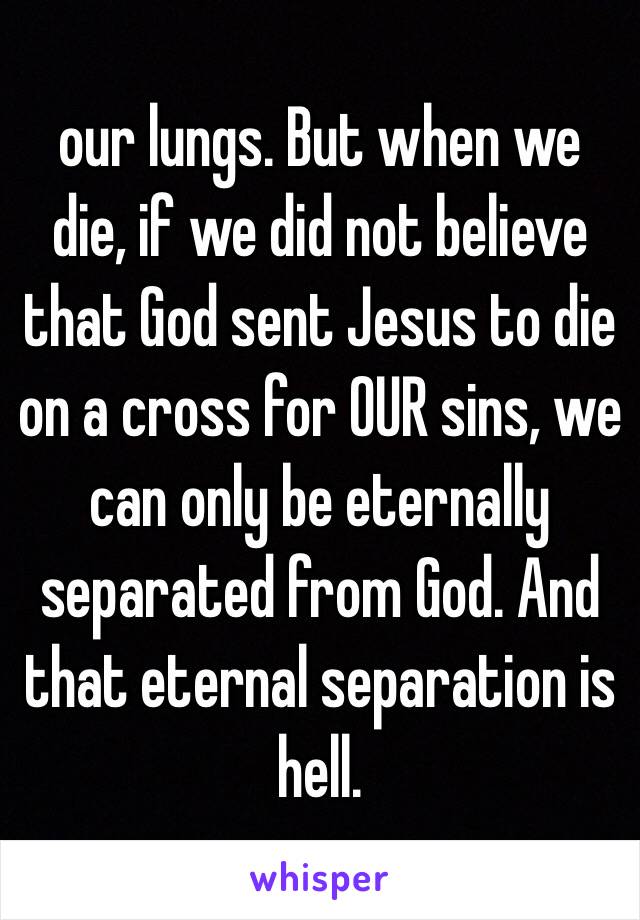 our lungs. But when we die, if we did not believe that God sent Jesus to die on a cross for OUR sins, we can only be eternally separated from God. And that eternal separation is hell. 