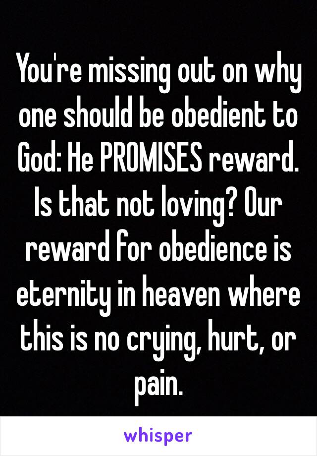 You're missing out on why one should be obedient to God: He PROMISES reward. Is that not loving? Our reward for obedience is eternity in heaven where this is no crying, hurt, or pain. 