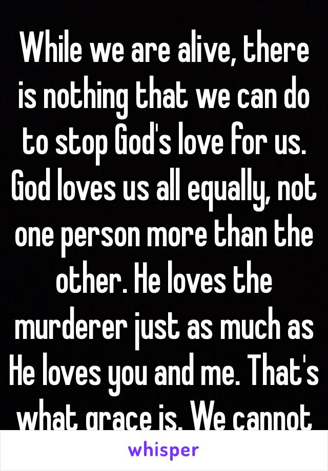 While we are alive, there is nothing that we can do to stop God's love for us. God loves us all equally, not one person more than the other. He loves the murderer just as much as He loves you and me. That's what grace is. We cannot