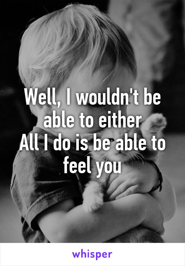 Well, I wouldn't be able to either
All I do is be able to feel you