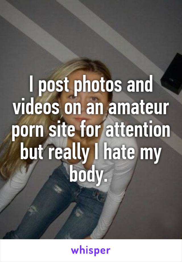 I post photos and videos on an amateur porn site for attention but really I hate my body. 