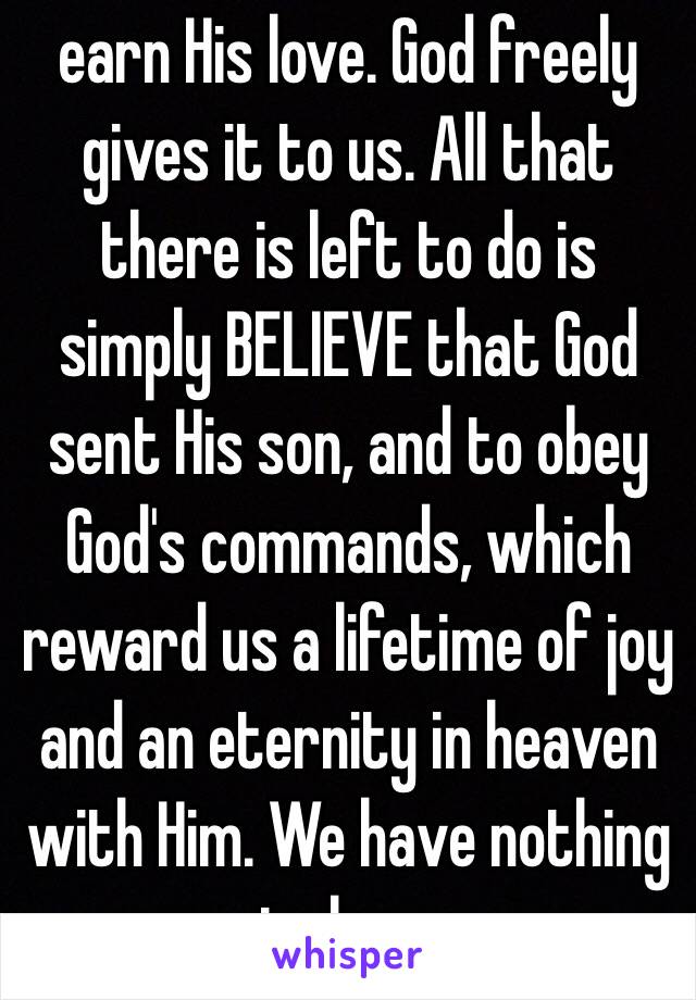 earn His love. God freely gives it to us. All that there is left to do is simply BELIEVE that God sent His son, and to obey God's commands, which reward us a lifetime of joy and an eternity in heaven with Him. We have nothing to lose.