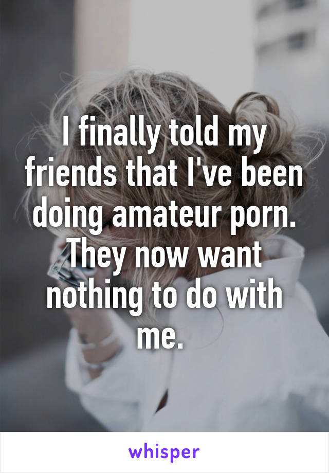 I finally told my friends that I've been doing amateur porn. They now want nothing to do with me. 