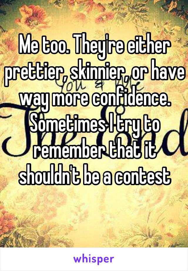 Me too. They're either prettier, skinnier, or have way more confidence. Sometimes I try to remember that it shouldn't be a contest