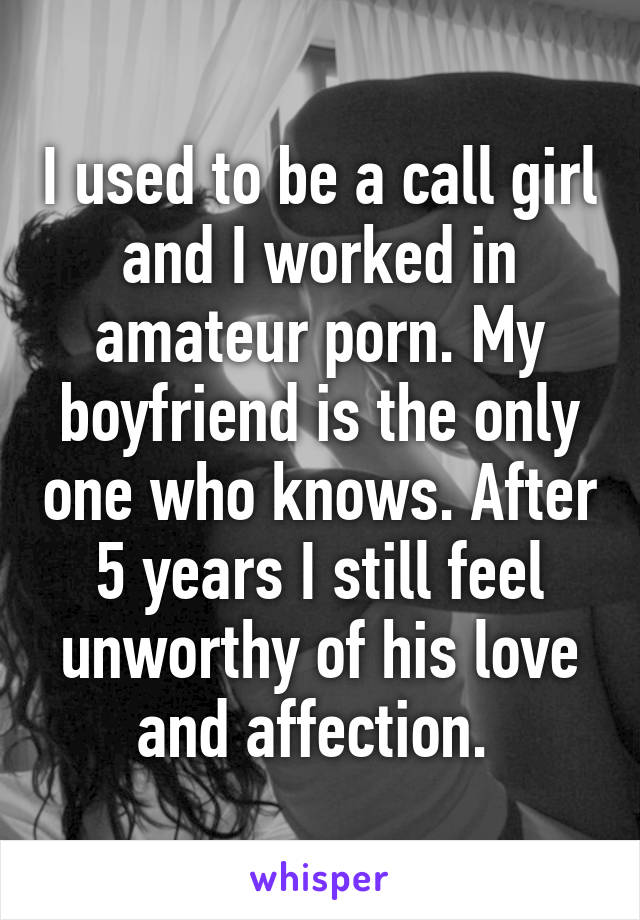 I used to be a call girl and I worked in amateur porn. My boyfriend is the only one who knows. After 5 years I still feel unworthy of his love and affection. 