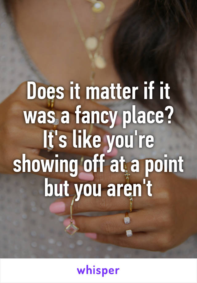 Does it matter if it was a fancy place? It's like you're showing off at a point but you aren't