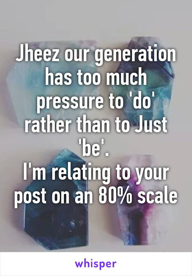 Jheez our generation has too much pressure to 'do' rather than to Just 'be'. 
I'm relating to your post on an 80% scale 
