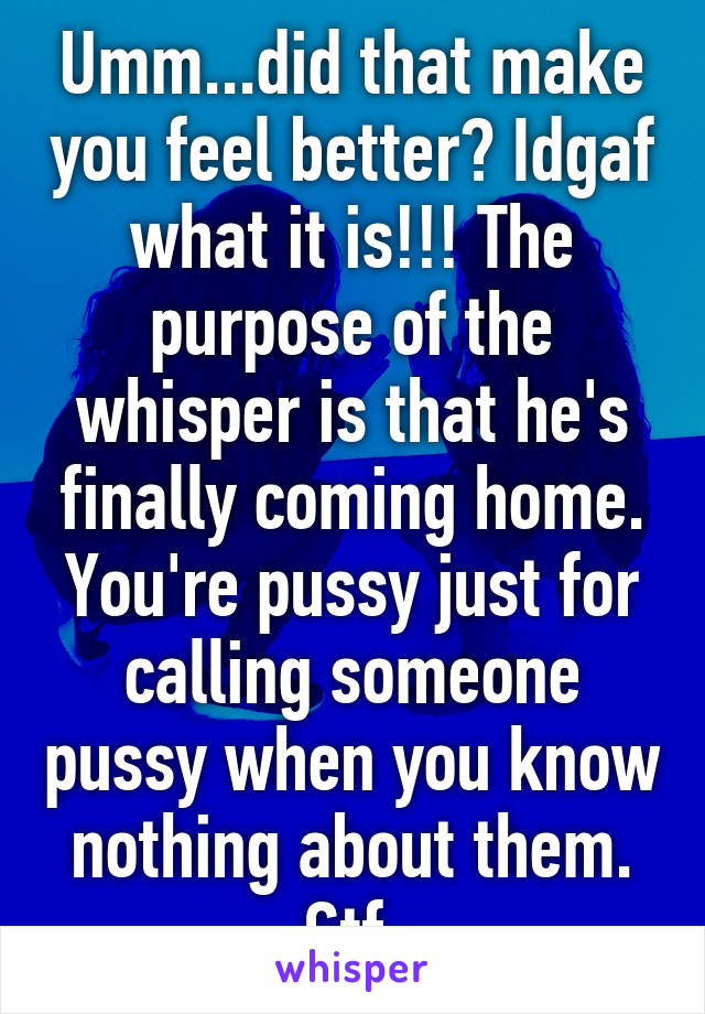 Umm...did that make you feel better? Idgaf what it is!!! The purpose of the whisper is that he's finally coming home. You're pussy just for calling someone pussy when you know nothing about them. Gtf 