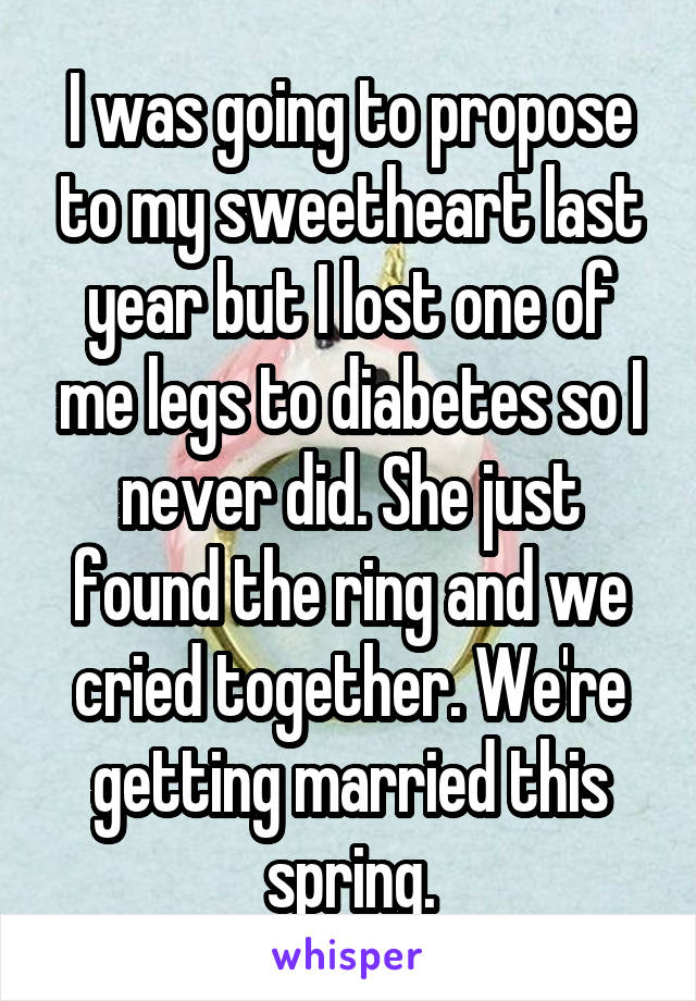 I was going to propose to my sweetheart last year but I lost one of me legs to diabetes so I never did. She just found the ring and we cried together. We're getting married this spring.