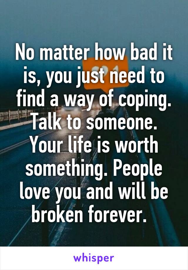 No matter how bad it is, you just need to find a way of coping. Talk to someone. Your life is worth something. People love you and will be broken forever.  