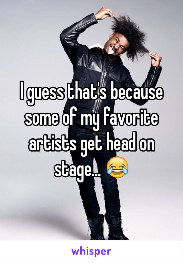 I guess that's because some of my favorite artists get head on stage... 😂 