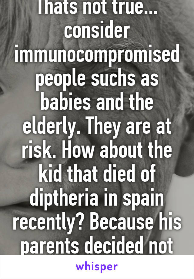 Thats not true... consider immunocompromised people suchs as babies and the elderly. They are at risk. How about the kid that died of diptheria in spain recently? Because his parents decided not to...