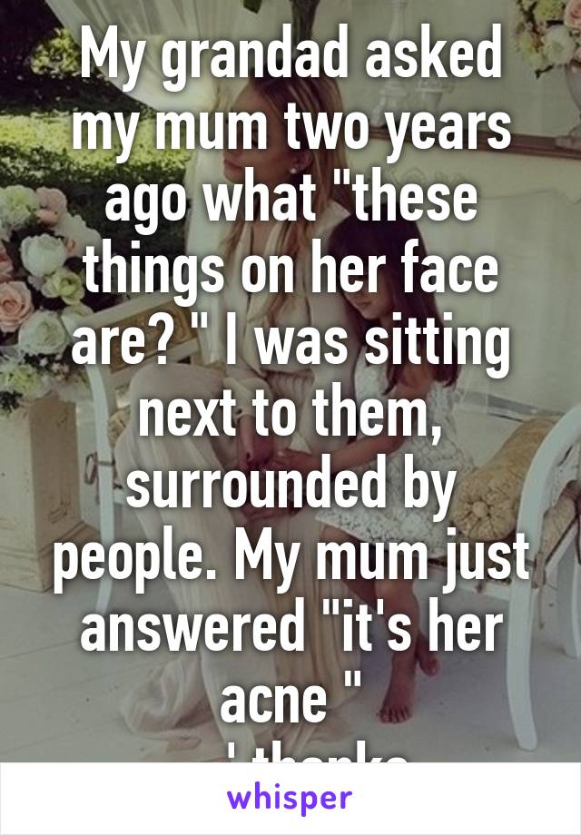 My grandad asked my mum two years ago what "these things on her face are? " I was sitting next to them, surrounded by people. My mum just answered "it's her acne "
-.-' thanks 